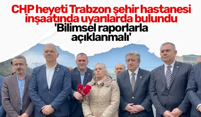 CHP heyeti Trabzon şehir hastanesi inşaatında konuştu: 'Bilimsel raporlarla açıklanmalı'
