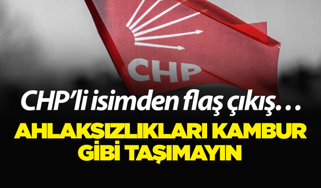 CHP’li isimden flaş çıkış… Ahlaksızlıkları kambur gibi taşımayın