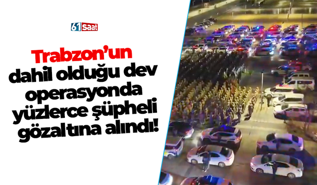 Trabzon’un dahil olduğu dev operasyonda yüzlerce şüpheli gözaltına alındı.