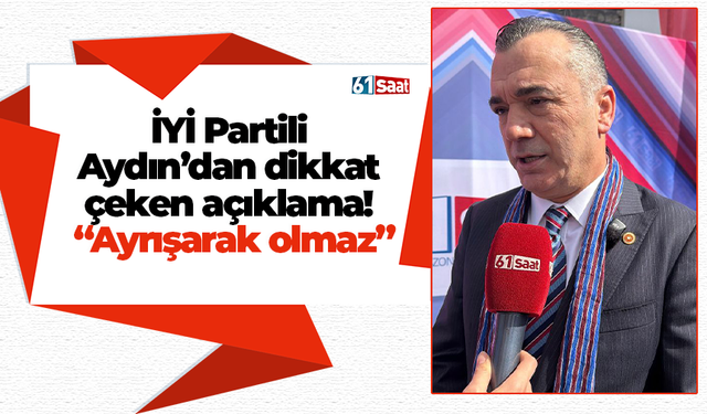 İYİ Partili Aydın’dan dikkat çeken açıklama! “Ayrışarak olmaz”