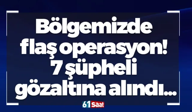 Bölgemizde flaş operasyon! 7 şüpheli gözaltına alındı...