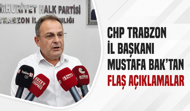 CHP Trabzon İl Başkanı Mustafa Bak’tan flaş açıklamalar