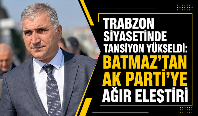 Trabzon siyasetinde tansiyon yükseldi: Batmaz’tan AK Parti’ye ağır eleştiri