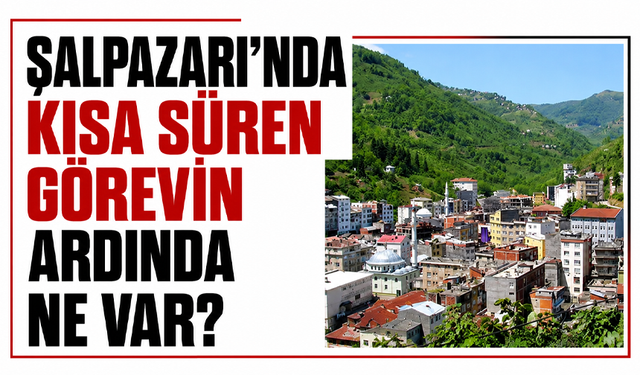 Şalpazarı’nda kısa süren görevin ardında ne var?
