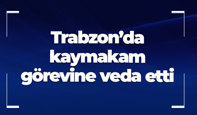 Trabzon’da kaymakam veda etti! İçişleri Bakanlığı’nda görevlendirildi