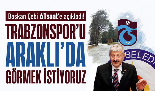 Başkan Çebi 61saat’e açıkladı! Trabzonspor’u Araklı’da görmek istiyoruz