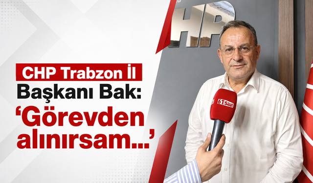 CHP Trabzon İl Başkanı Bak: ‘Görevden alınırsam görevime devam ederim’