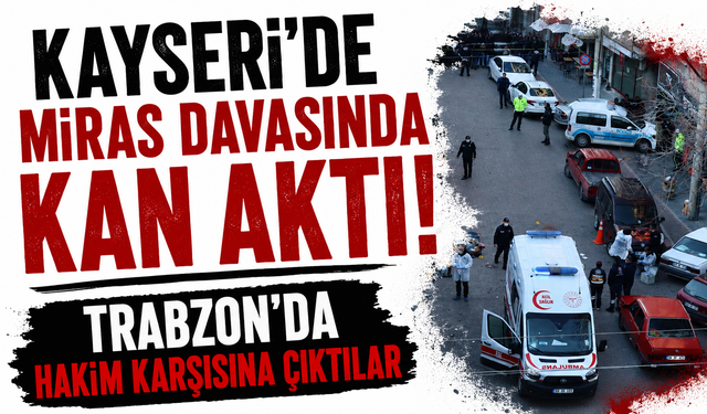 Kayseri’de miras davasında kan aktı! Trabzon’da hakim karşısına çıktılar
