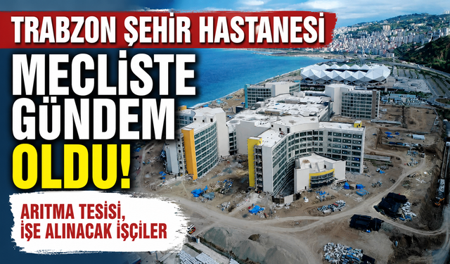Trabzon Şehir Hastanesi mecliste gündem oldu! Arıtma Tesisi, işe alınacak işçiler