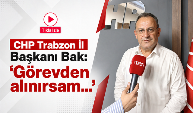 CHP Trabzon İl Başkanı Bak: ‘Görevden alınırsam görevime devam ederim’