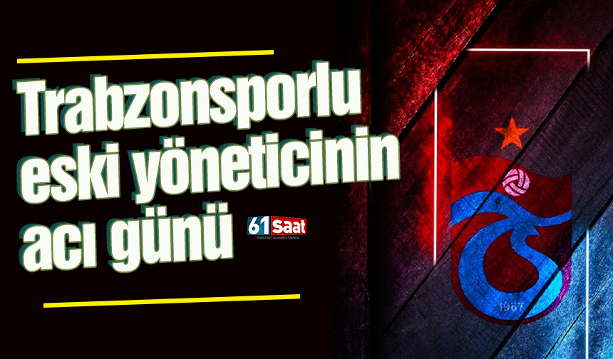 Trabzonsporlu eski yöneticinin acı günü