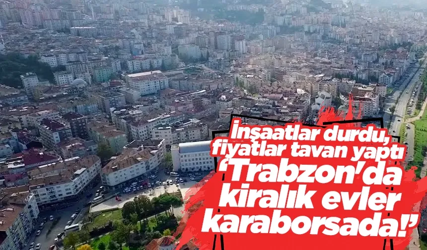 Trabzon'da kiralık evler karaborsada! İnşaatlar durdu, fiyatlar tavan yaptı