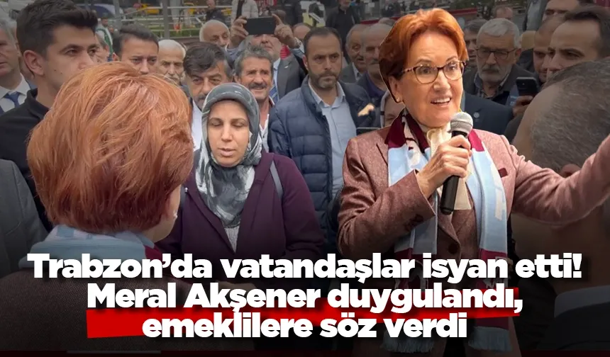 Trabzon’da vatandaşlar isyan etti! Meral Akşener duygulandı ve emeklilere söz verdi