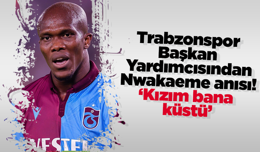 Trabzonspor Başkan Yardımcısından Nwakaeme anısı! ‘Kızım bana küstü’