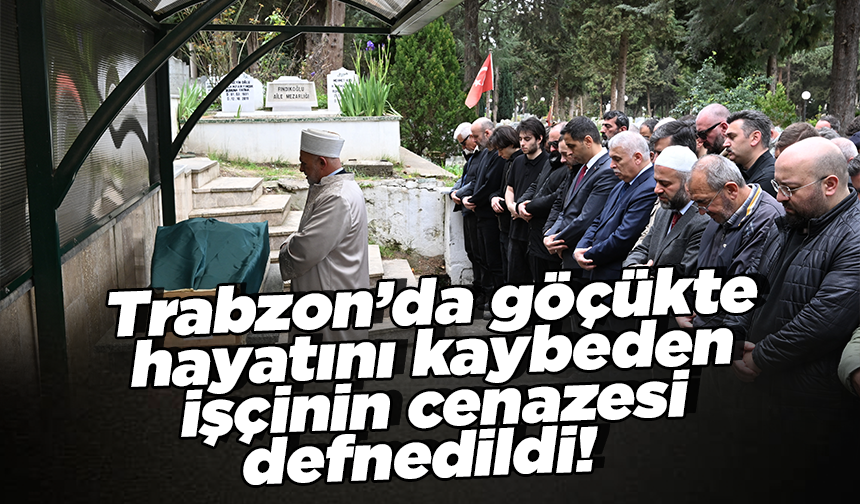 Trabzon’da göçükte  hayatını kaybeden  işçinin cenazesi defnedildi!