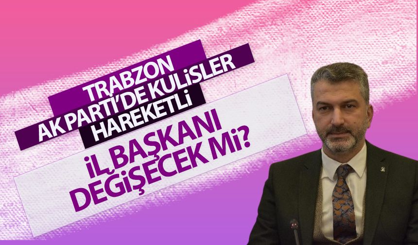 AK Parti Trabzon İl Başkanı değişecek mi?
