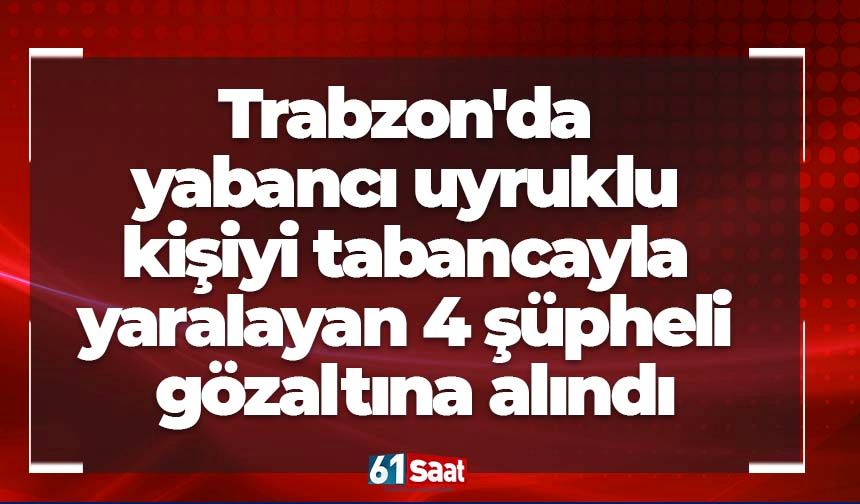 Trabzon'da yabancı uyruklu kişiyi tabancayla yaralayan 4 şüpheli gözaltına alındı