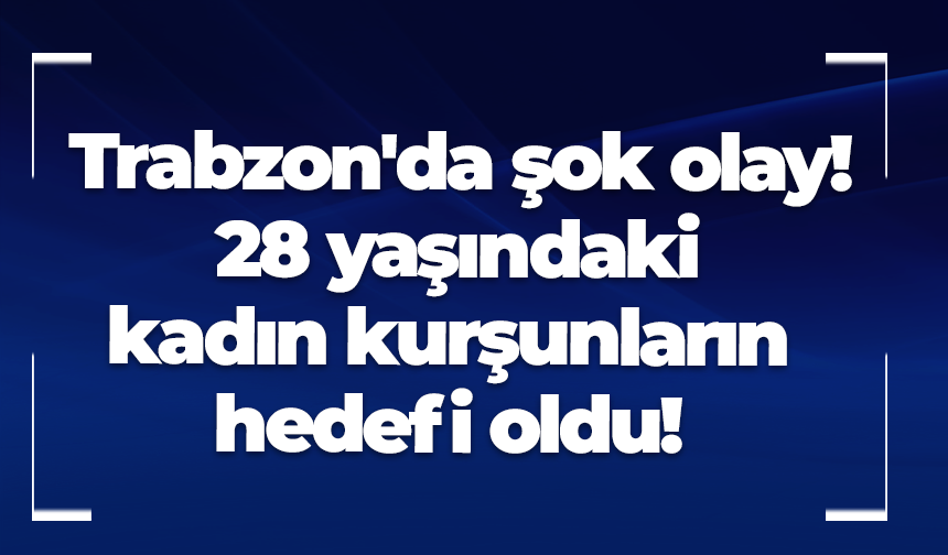 Trabzon'da şok olay! 28 yaşındaki kadın kurşunların hedefi oldu!