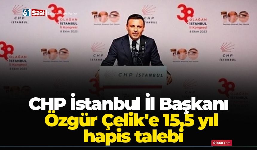 CHP İstanbul İl Başkanı Özgür Çelik'e 15,5 yıl hapis talebi