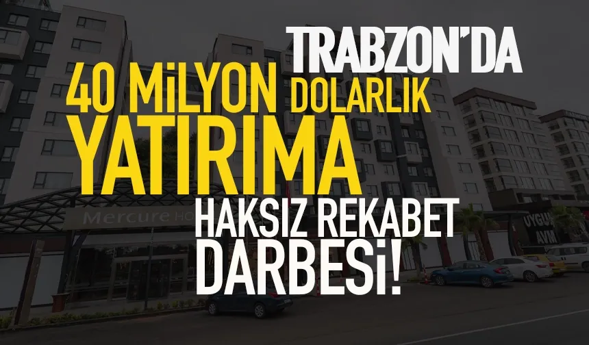 Trabzon'da 40 milyon dolarlık yatırıma, haksız rekabet darbesi...