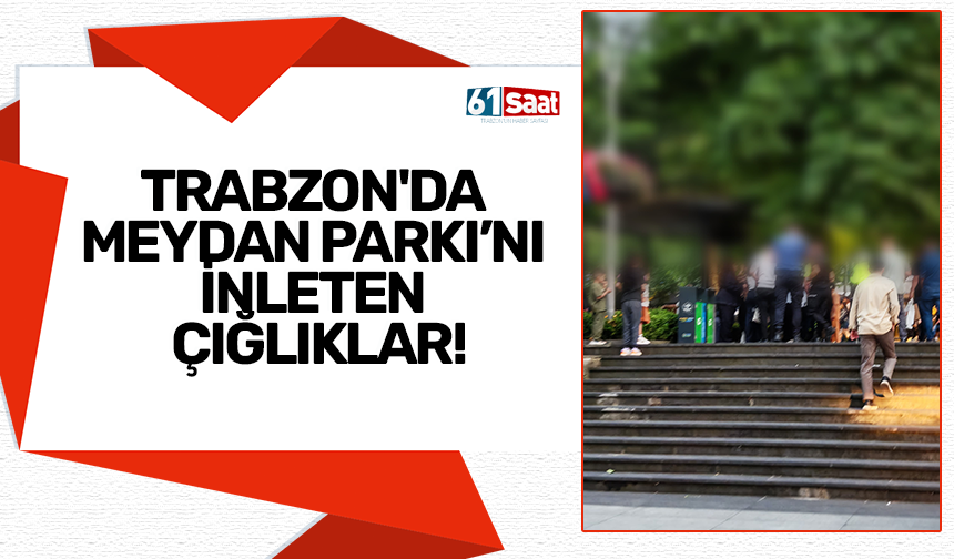 Trabzon’da Meydan Parkı’nı inleten çığlıklar!
