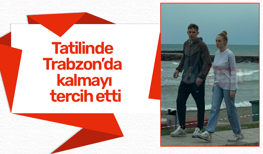 Tatilinde Trabzon’da kalmayı tercih etti