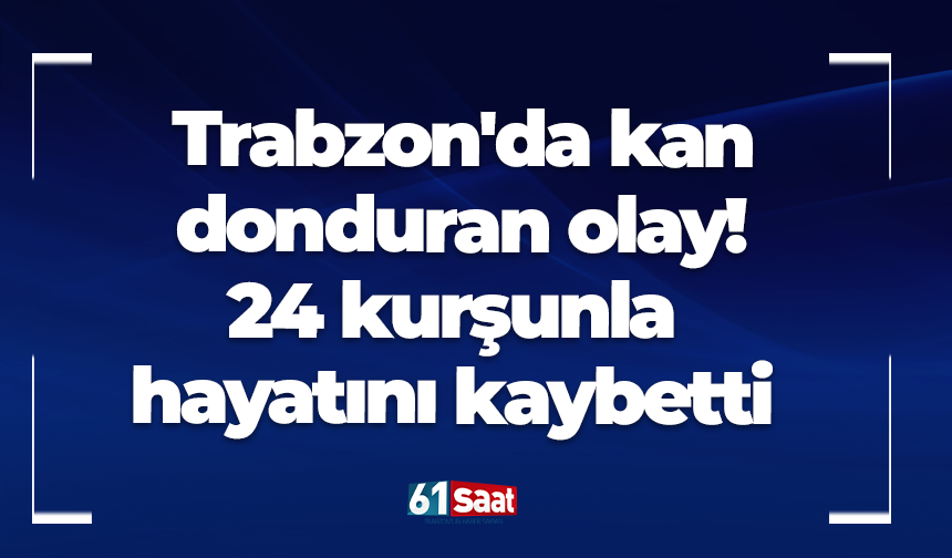 Trabzon'da kan donduran olay! 24 kurşunla hayatını kaybetti