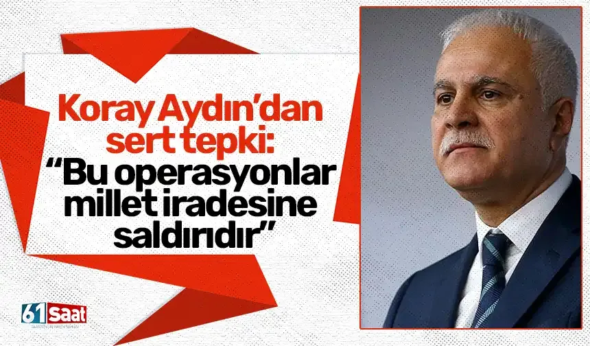Koray Aydın’dan sert tepki: “Bu operasyonlar millet iradesine saldırıdır”