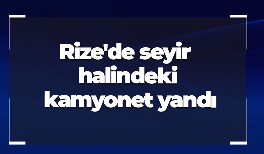 Rize'de seyir halindeki kamyonet yandı