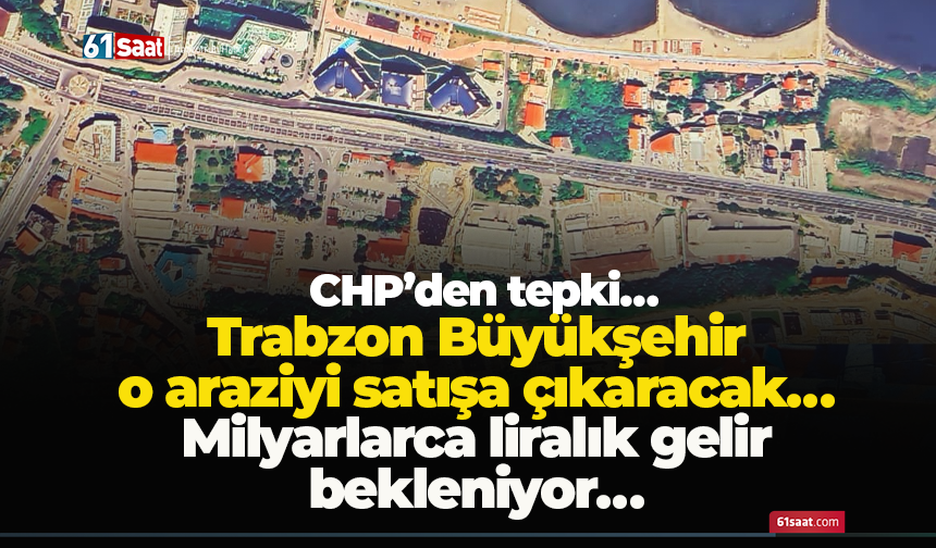 Trabzon Büyükşehir o araziyi satışa çıkaracak… Milyarlarca liralık gelir bekleniyor… CHP’den tepki…