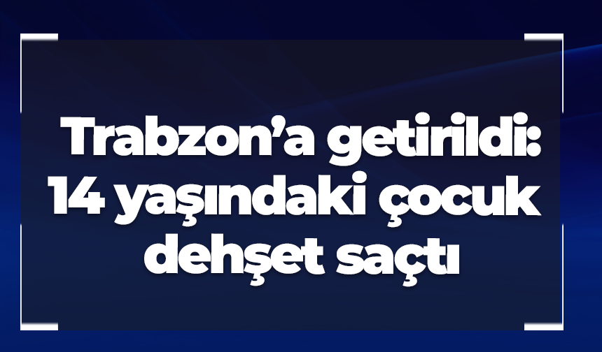 Trabzon’a getirildi: 14 yaşındaki çocuk dehşet saçtı