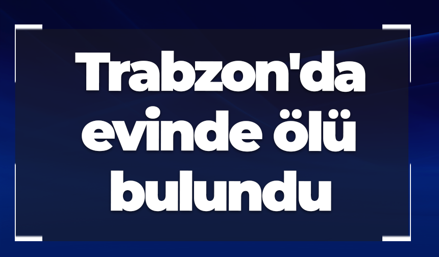 Trabzon'da evinde ölü bulundu