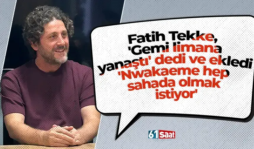 Fatih Tekke, 'Gemi limana yanaştı' dedi ve ekledi 'Nwakaeme hep sahada olmak istiyor'