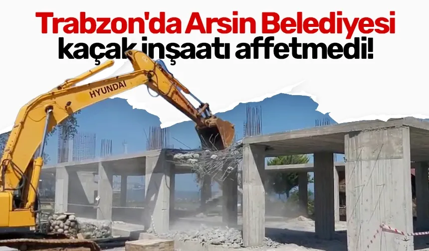 Trabzon'da Arsin Belediyesi kaçak inşaatı affetmedi!