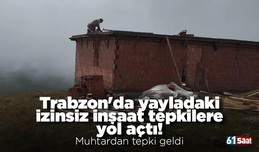 Trabzon'da yayladaki izinsiz inşaat tepkilere yol açtı! Muhtardan tepki geldi