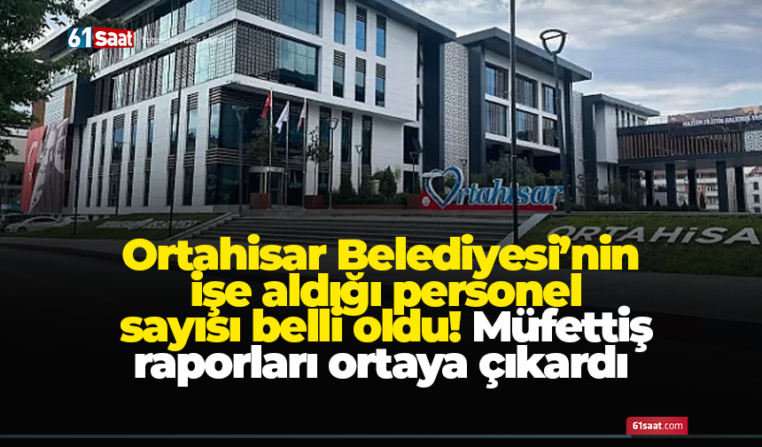 Ortahisar Belediyesi’nin işe aldığı personel sayısı belli oldu! Müfettiş raporları ortaya çıkardı