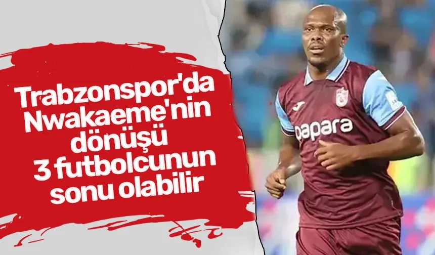 Trabzonspor'da Nwakaeme'nin dönüşü 3 futbolcunun sonu olabilir