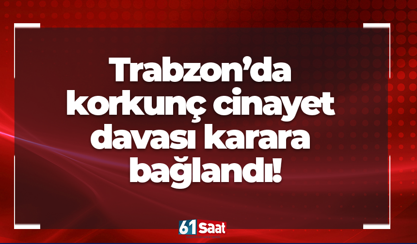 Trabzon’da korkunç cinayet davası karara bağlandı!
