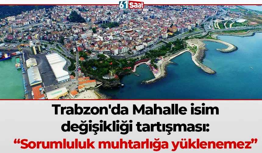 Trabzon'da Mahalle isim değişikliği tartışması: “Sorumluluk muhtarlığa yüklenemez”