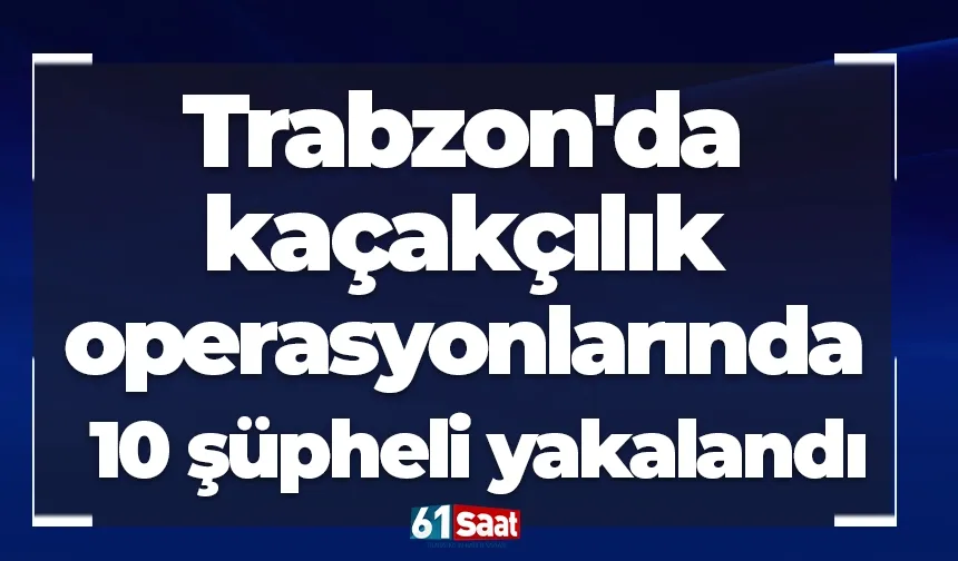 Trabzon'da kaçakçılık operasyonlarında 10 şüpheli yakalandı
