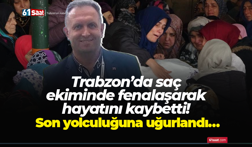Trabzon’da saç ekiminde fenalaşarak hayatını kaybetti! Son yolculuğuna uğurlandı…