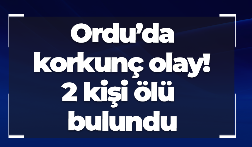 Ordu’da korkunç olay! 2 kişi ölü bulundu