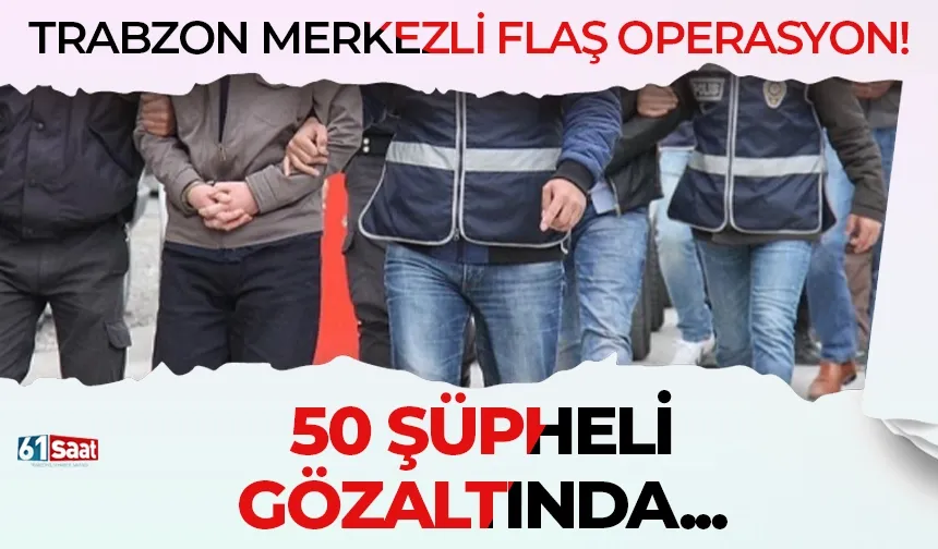 Trabzon merkezli flaş operasyon: 50 şüpheli gözaltında...