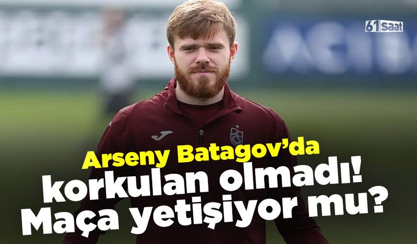 Arseny Batagov’da son durum! Korkulan olmadı…