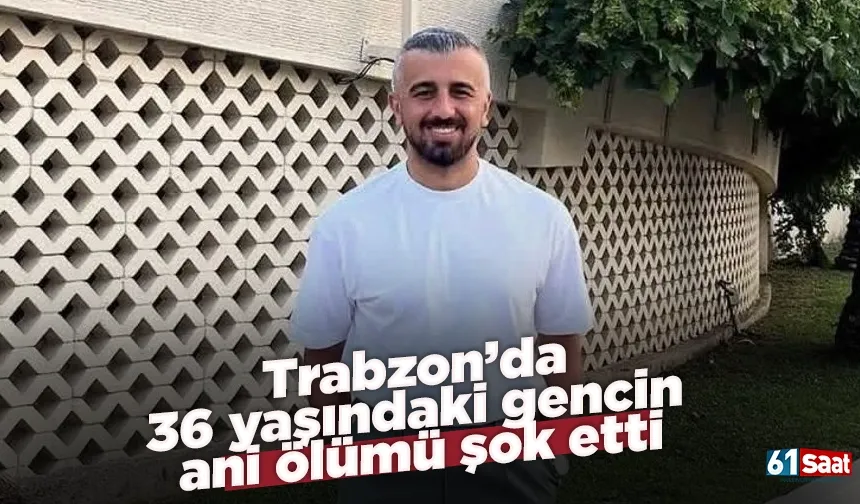 Trabzon’da 36 yaşındaki gencin ani ölümü şok etti