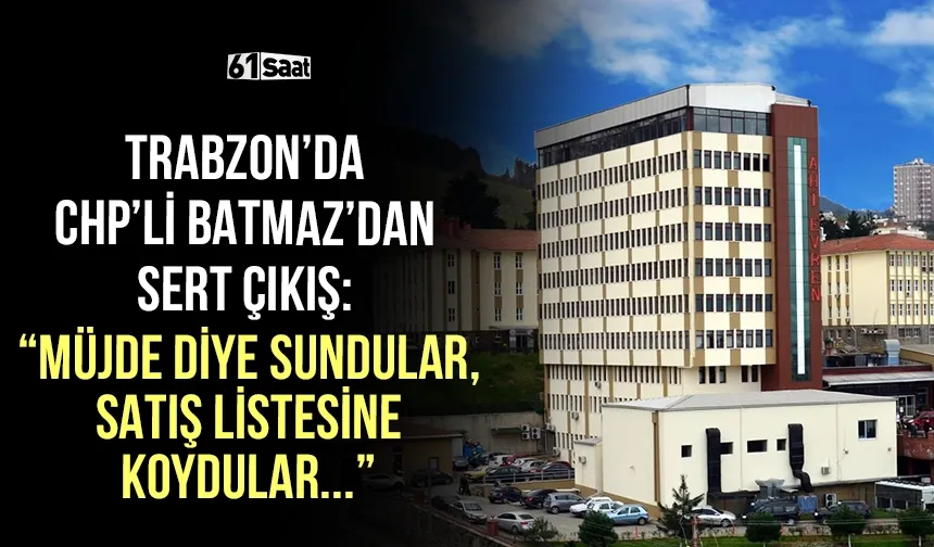 Trabzon'da CHP'li Batmaz'dan sert çıkış: “Müjde diye sundular, satış listesine koydular!”