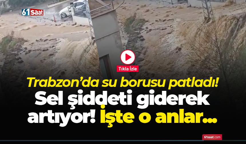 Trabzon’da su borusu patladı! Sel şiddeti giderek artıyor