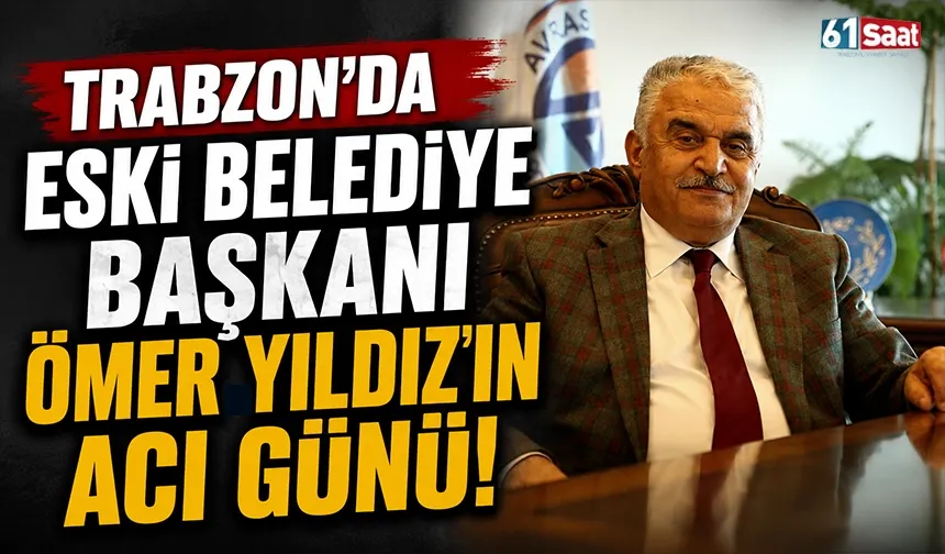 Trabzon'da eski belediye başkanı Ömer Yıldız’ın acı günü!