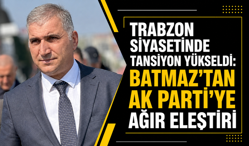 Trabzon siyasetinde tansiyon yükseldi: Batmaz’tan AK Parti’ye ağır eleştiri