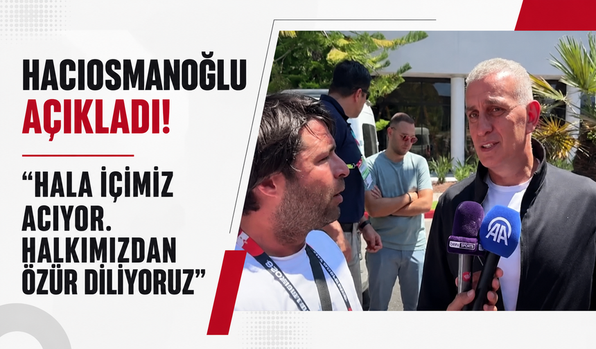 Hacıosmanoğlu açıkladı! "Hala içimiz acıyor. Halkımızdan özür diliyoruz"